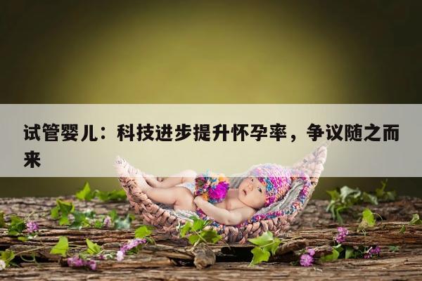 试管婴儿:科技进步提升怀孕率,争议随之而来