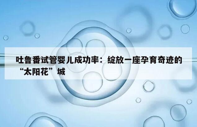 吐鲁番试管婴儿成功率：绽放一座孕育奇迹的“太阳花”城