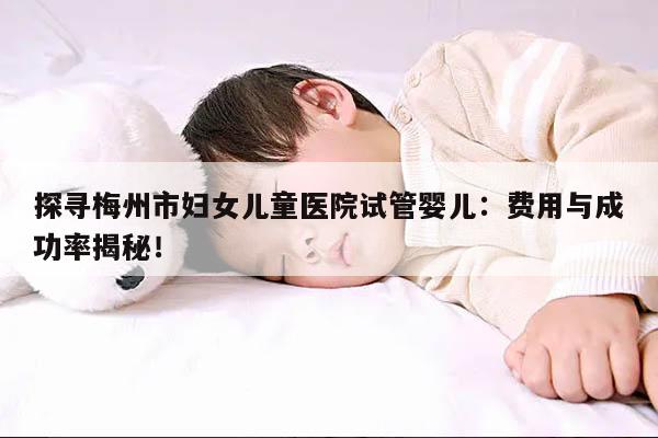 探寻梅州市妇女儿童医院试管婴儿:费用与成功率揭秘!