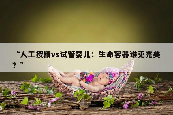 “人工授精vs试管婴儿：生命容器谁更完美？”