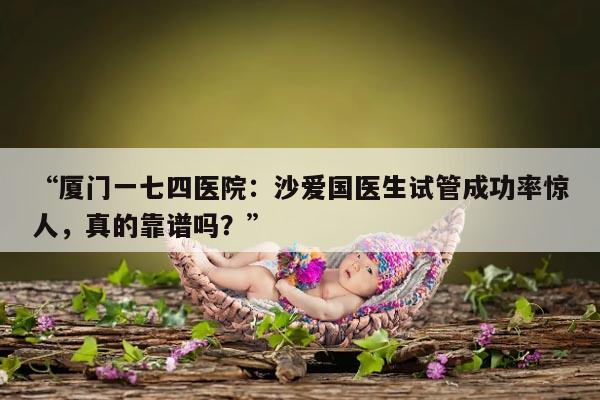 厦门一七四医院:沙爱国医生试管成功率惊人,真的靠谱吗?
