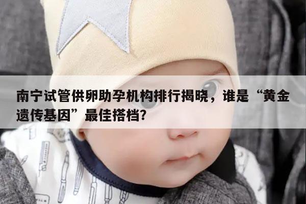 南宁试管供卵助孕机构排行揭晓,谁是“黄金遗传基因”最佳搭档?