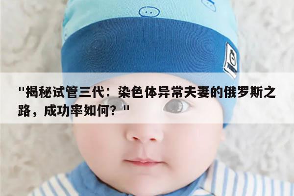 揭秘试管三代：染色体异常夫妻的俄罗斯之路，成功率如何？