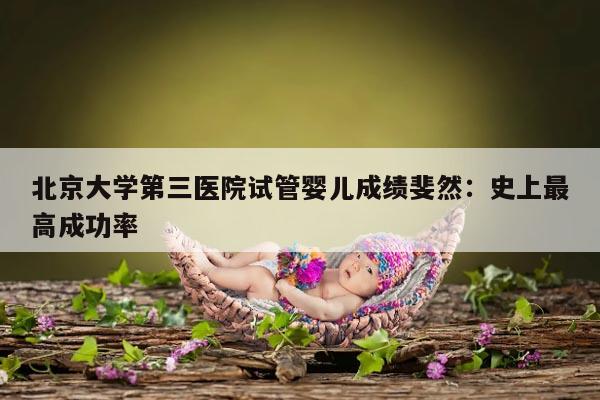 北京大学第三医院试管婴儿成绩斐然:史上最高成功率