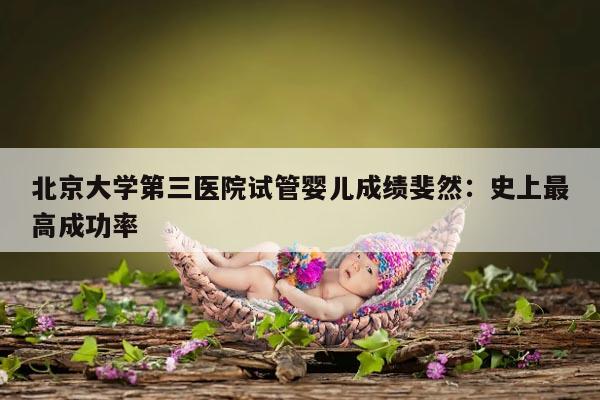 北京大学第三医院试管婴儿成绩斐然：史上最高成功率