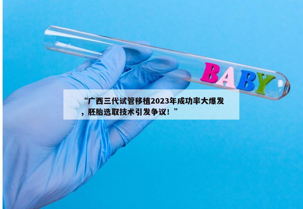 广西三代试管移植2023年成功率大爆发,胚胎选取技术引发争议!