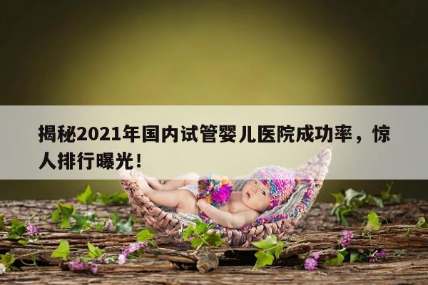 揭秘2021年国内试管婴儿医院成功率,惊人排行曝光!