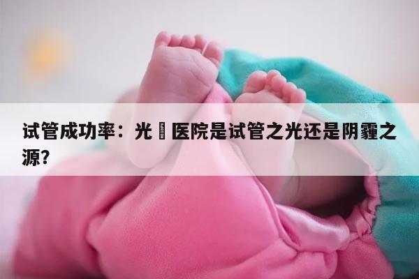 试管成功率：光琇医院是试管之光还是阴霾之源？