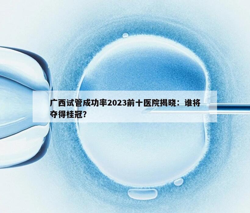 广西试管成功率2023前十医院揭晓：谁将夺得桂冠？