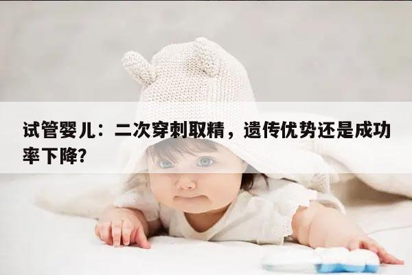 试管婴儿:二次穿刺取精,遗传优势还是成功率下降?