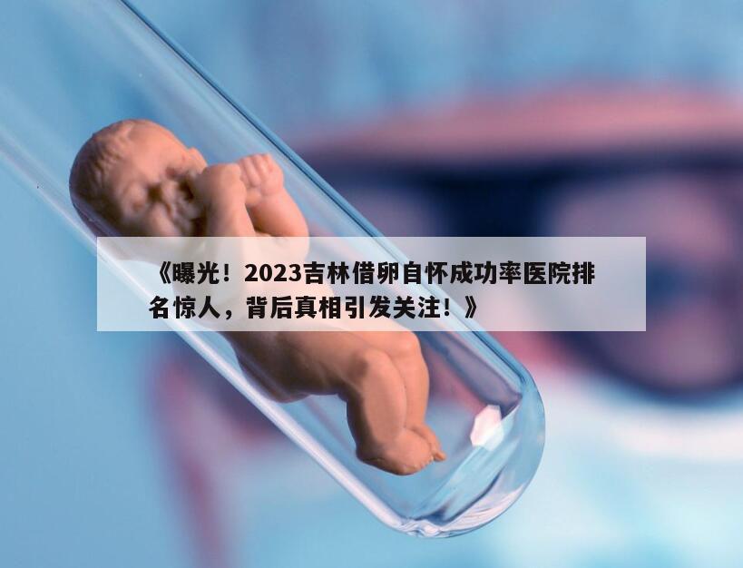 《曝光！2023吉林借卵自怀成功率医院排名惊人，背后真相引发关注！》