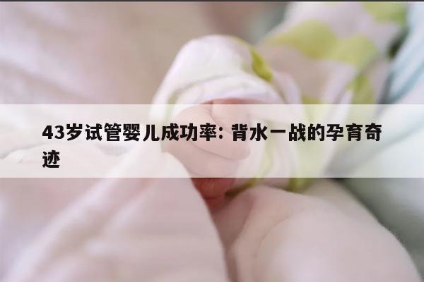 43岁试管婴儿成功率: 背水一战的孕育奇迹