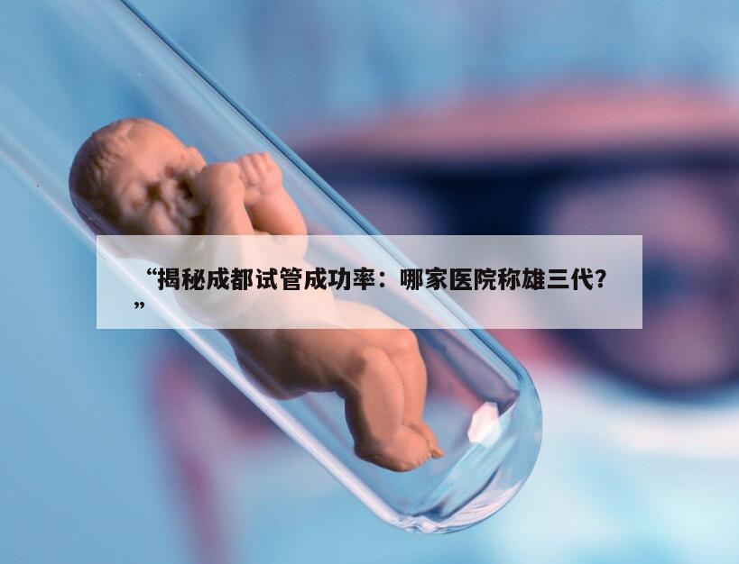 揭秘成都试管成功率：哪家医院称雄三代？