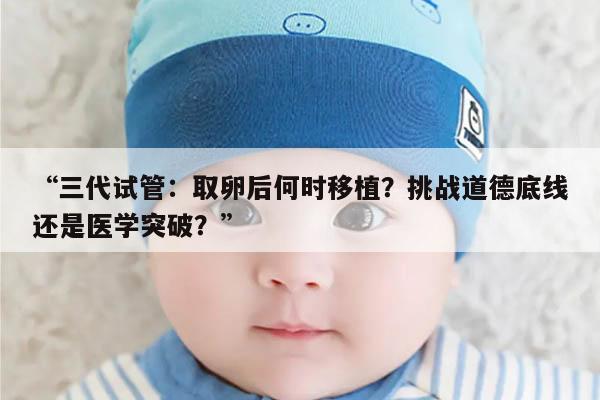 三代试管:取卵后何时移植?挑战道德底线还是医学突破?