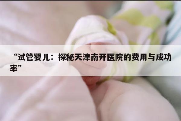 试管婴儿:探秘天津南开医院的费用与成功率