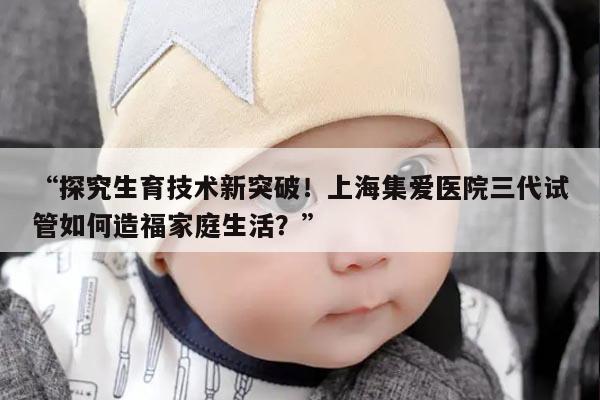 上海集爱医院三代试管如何造福家庭生活?