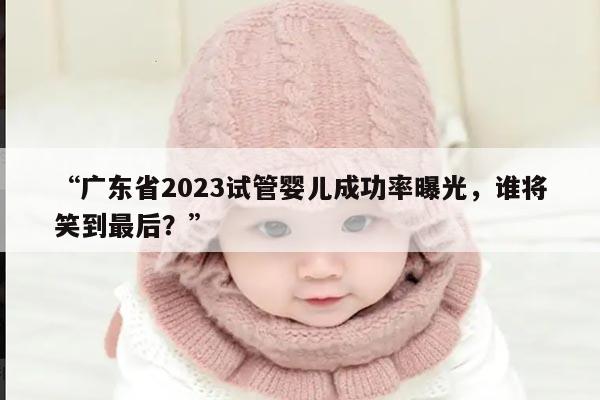广东省2023试管婴儿成功率曝光,谁将笑到最后?