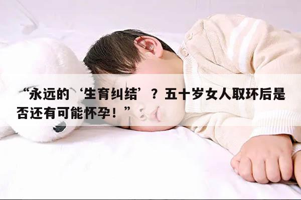 永远的‘生育纠结’?五十岁女人取环后是否还有可能怀孕!