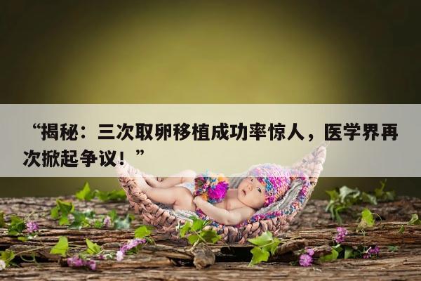 “揭秘：三次取卵移植成功率惊人，医学界再次掀起争议！”