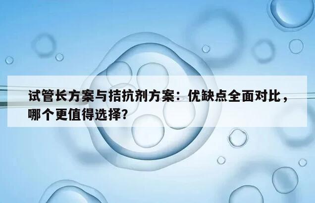 试管长方案与拮抗剂方案：优缺点全面对比，哪个更值得选择？