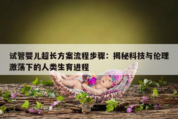 试管婴儿超长方案流程步骤：揭秘科技与伦理激荡下的人类生育进程