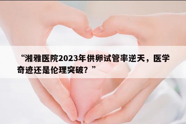 “湘雅医院2023年供卵试管率逆天,医学奇迹还是伦理突破?”