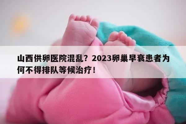 山西供卵医院混乱？2023卵巢早衰患者为何不得排队等候治疗！