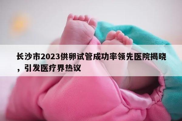 长沙市2023供卵试管成功率领先医院揭晓，引发医疗界热议