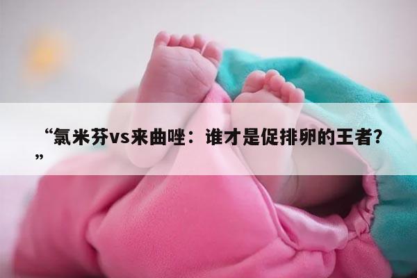 氯米芬vs来曲唑:谁才是促排卵的王者?
