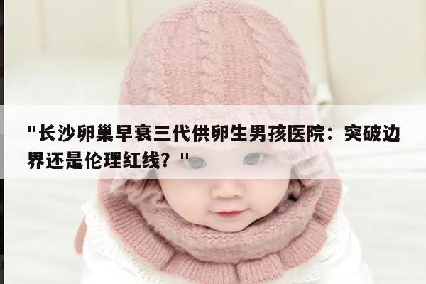 长沙卵巢早衰三代供卵生男孩医院:突破边界还是伦理红线?