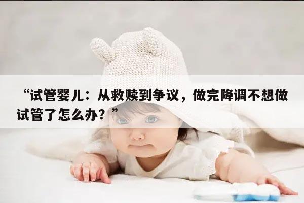 试管婴儿：从救赎到争议，做完降调不想做试管了怎么办？