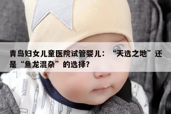 青岛妇女儿童医院试管婴儿：“天选之地”还是“鱼龙混杂”的选择？