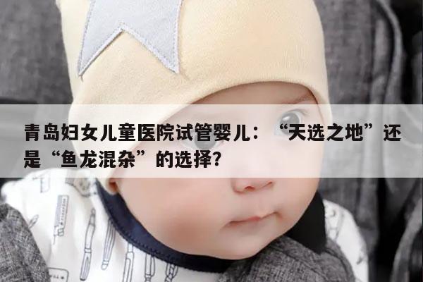 青岛妇女儿童医院试管婴儿:“天选之地”还是“鱼龙混杂”的选择?