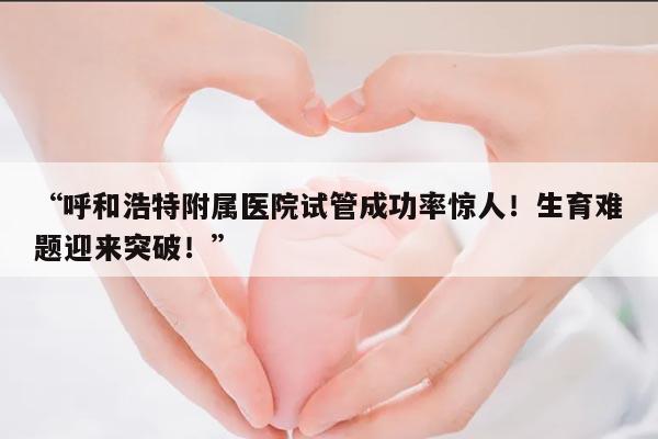 呼和浩特附属医院试管成功率惊人!生育难题迎来突破!