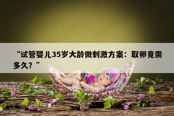 试管婴儿35岁大龄微刺激方案:取卵竟需多久?