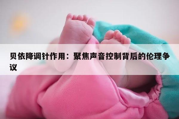 贝依降调针作用:聚焦声音控制背后的伦理争议