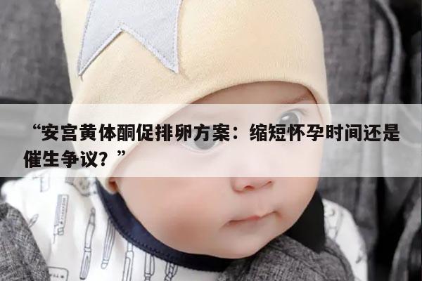 安宫黄体酮促排卵方案:缩短怀孕时间还是催生争议?