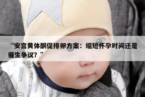 安宫黄体酮促排卵方案：缩短怀孕时间还是催生争议？