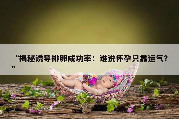 揭秘诱导排卵成功率:谁说怀孕只靠运气?