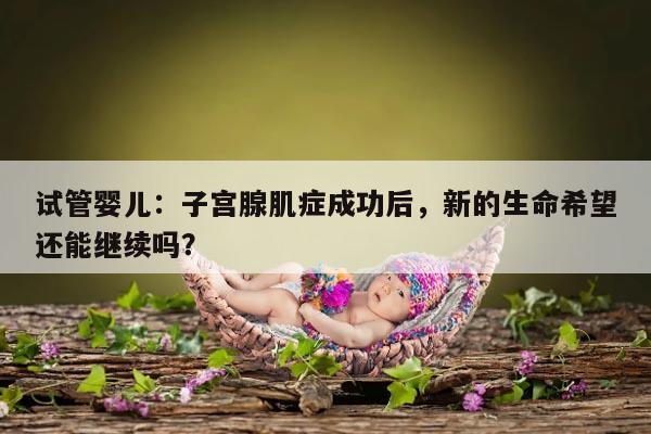 试管婴儿：子宫腺肌症成功后，新的生命希望还能继续吗？