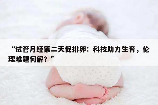 试管月经第二天促排卵：科技助力生育，伦理难题何解？