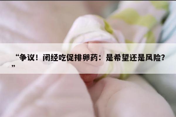 争议！闭经吃促排卵药：是希望还是风险？