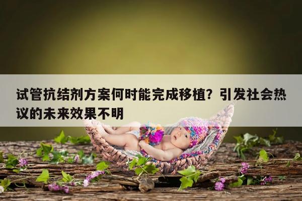 试管抗结剂方案何时能完成移植？引发社会热议的未来效果不明