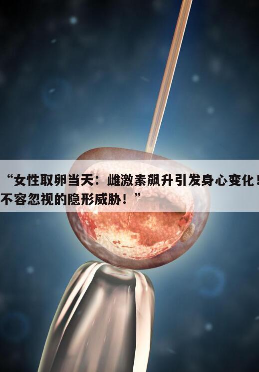 女性取卵当天:雌激素飙升引发身心变化!不容忽视的隐形威胁!