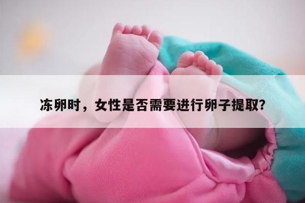 冻卵时，女性是否需要进行卵子提取？