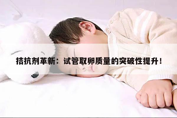 拮抗剂革新:试管取卵质量的突破性提升!