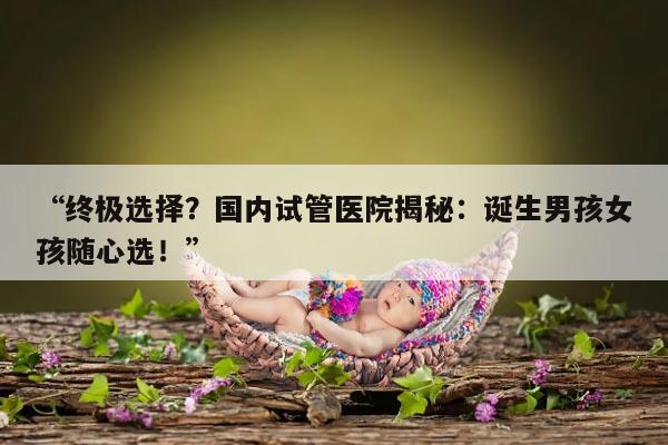 终极选择?国内试管医院揭秘:诞生男孩女孩随心选!