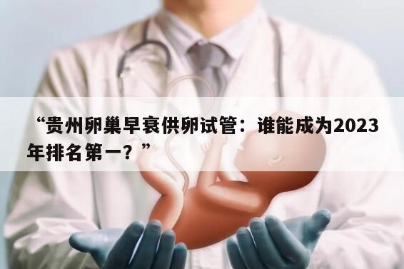 “贵州卵巢早衰供卵试管：谁能成为2023年排名第一？”