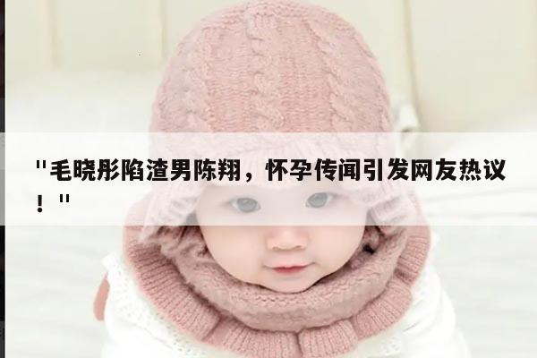 "毛晓彤陷渣男陈翔,怀孕传闻引发网友热议!"