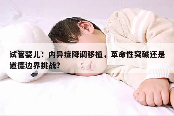 试管婴儿:内异症降调移植,革命性突破还是道德边界挑战?